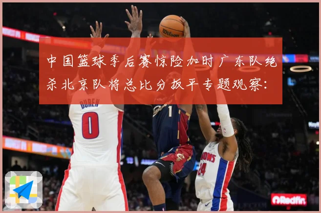 中国篮球季后赛惊险加时广东队绝杀北京队将总比分扳平专题观察：最新赛事动态与深度分析