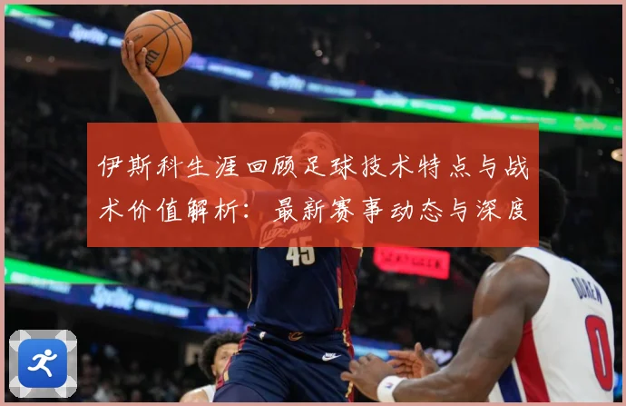 伊斯科生涯回顾足球技术特点与战术价值解析：最新赛事动态与深度分析