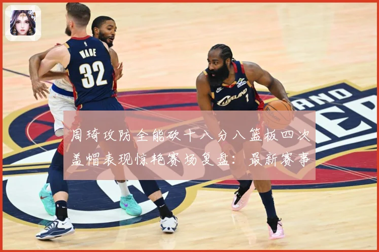 周琦攻防全能砍十八分八篮板四次盖帽表现惊艳赛场复盘：最新赛事动态与深度分析