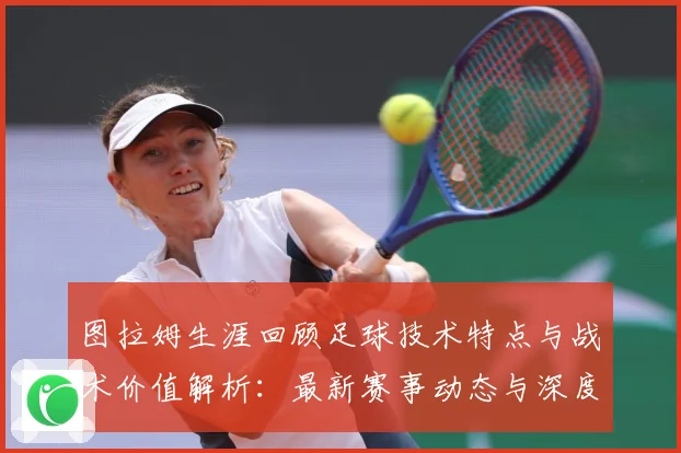 图拉姆生涯回顾足球技术特点与战术价值解析：最新赛事动态与深度分析