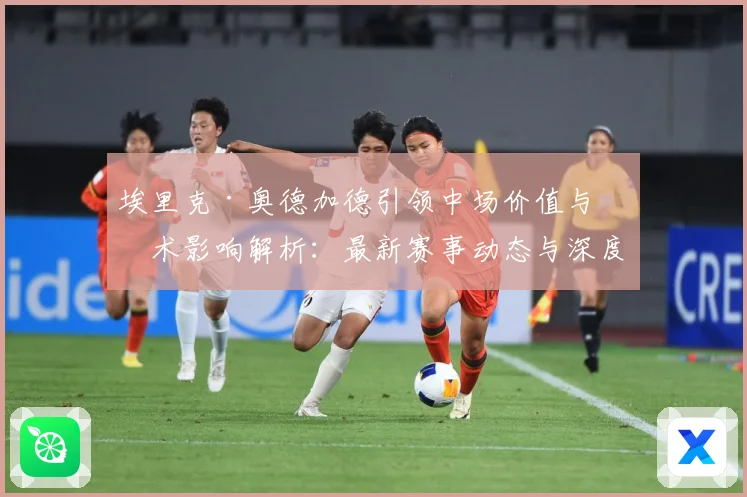 埃里克·奥德加德引领中场价值与战术影响解析：最新赛事动态与深度分析