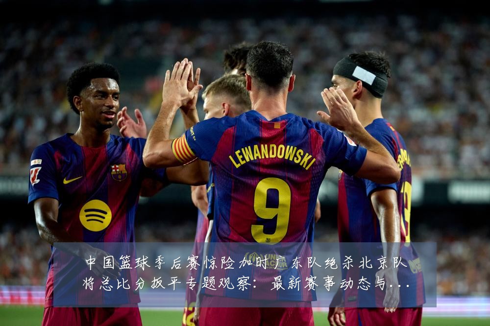 中国篮球季后赛惊险加时广东队绝杀北京队将总比分扳平专题观察:最新赛事动态与深度分析