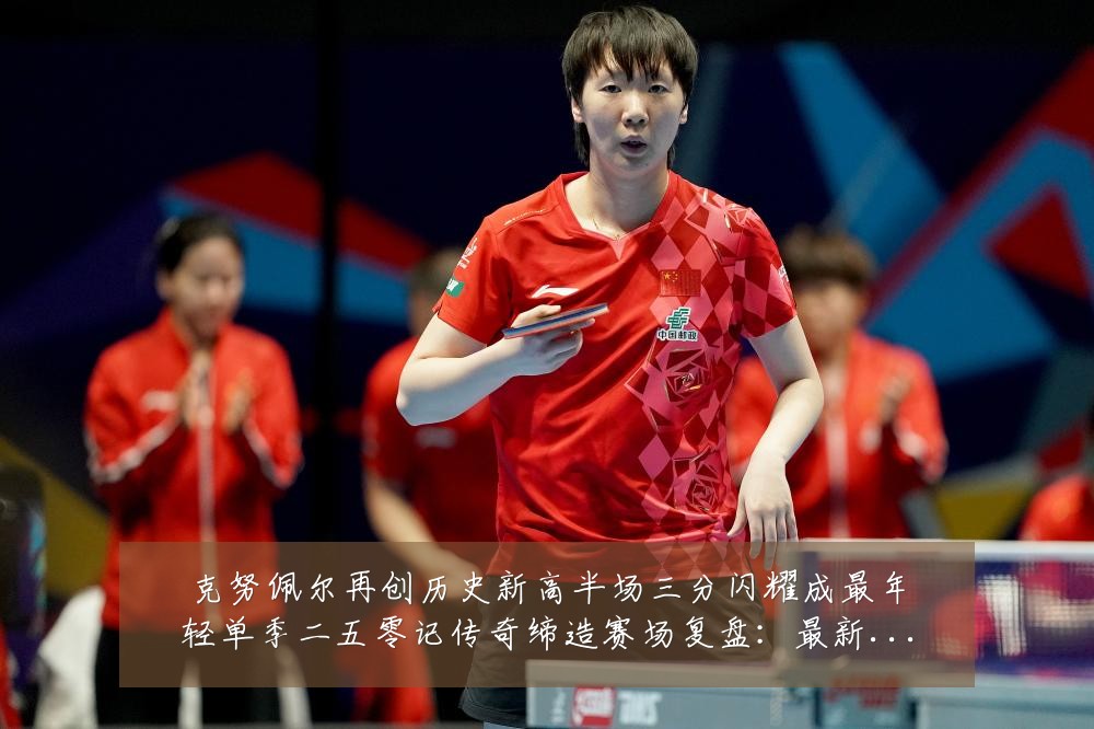 克努佩尔再创历史新高半场三分闪耀成最年轻单季二五零记传奇缔造赛场复盘:最新赛事动态与深度分析